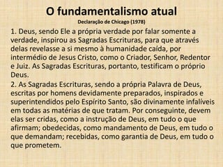 O fundamentalismo atual
Declaração de Chicago (1978)
1. Deus, sendo Ele a própria verdade por falar somente a
verdade, inspirou as Sagradas Escrituras, para que através
delas revelasse a si mesmo à humanidade caída, por
intermédio de Jesus Cristo, como o Criador, Senhor, Redentor
e Juiz. As Sagradas Escrituras, portanto, testificam o próprio
Deus.
2. As Sagradas Escrituras, sendo a própria Palavra de Deus,
escritas por homens devidamente preparados, inspirados e
superintendidos pelo Espírito Santo, são divinamente infalíveis
em todas as matérias de que tratam. Por conseguinte, devem
elas ser cridas, como a instrução de Deus, em tudo o que
afirmam; obedecidas, como mandamento de Deus, em tudo o
que demandam; recebidas, como garantia de Deus, em tudo o
que prometem.
 