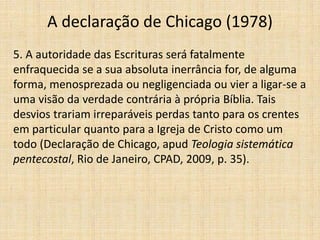 A declaração de Chicago (1978)
5. A autoridade das Escrituras será fatalmente
enfraquecida se a sua absoluta inerrância for, de alguma
forma, menosprezada ou negligenciada ou vier a ligar-se a
uma visão da verdade contrária à própria Bíblia. Tais
desvios trariam irreparáveis perdas tanto para os crentes
em particular quanto para a Igreja de Cristo como um
todo (Declaração de Chicago, apud Teologia sistemática
pentecostal, Rio de Janeiro, CPAD, 2009, p. 35).
 