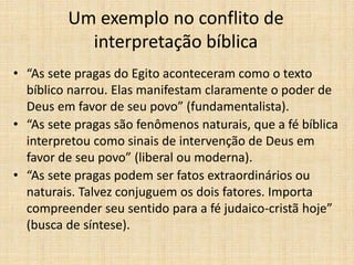 Um exemplo no conflito de
interpretação bíblica
• “As sete pragas do Egito aconteceram como o texto
bíblico narrou. Elas manifestam claramente o poder de
Deus em favor de seu povo” (fundamentalista).
• “As sete pragas são fenômenos naturais, que a fé bíblica
interpretou como sinais de intervenção de Deus em
favor de seu povo” (liberal ou moderna).
• “As sete pragas podem ser fatos extraordinários ou
naturais. Talvez conjuguem os dois fatores. Importa
compreender seu sentido para a fé judaico-cristã hoje”
(busca de síntese).
 