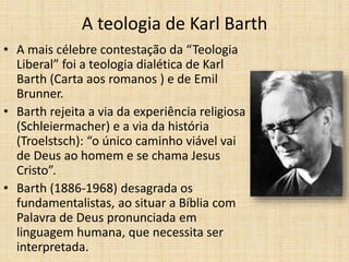 A teologia de Karl Barth
• A mais célebre contestação da “Teologia
Liberal” foi a teologia dialética de Karl
Barth (Carta aos romanos ) e de Emil
Brunner.
• Barth rejeita a via da experiência religiosa
(Schleiermacher) e a via da história
(Troelstsch): “o único caminho viável vai
de Deus ao homem e se chama Jesus
Cristo”.
• Barth (1886-1968) desagrada os
fundamentalistas, ao situar a Bíblia com
Palavra de Deus pronunciada em
linguagem humana, que necessita ser
interpretada.
 