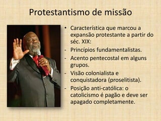 Protestantismo de missão
• Característica que marcou a
expansão protestante a partir do
séc. XIX:
- Princípios fundamentalistas.
- Acento pentecostal em alguns
grupos.
- Visão colonialista e
conquistadora (proselitista).
- Posição anti-católica: o
catolicismo é pagão e deve ser
apagado completamente.
 