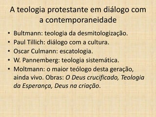 A teologia protestante em diálogo com
a contemporaneidade
• Bultmann: teologia da desmitologização.
• Paul Tillich: diálogo com a cultura.
• Oscar Culmann: escatologia.
• W. Pannemberg: teologia sistemática.
• Moltmann: o maior teólogo desta geração,
ainda vivo. Obras: O Deus crucificado, Teologia
da Esperança, Deus na criação.
 