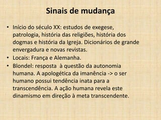 Sinais de mudança
• Início do século XX: estudos de exegese,
patrologia, história das religiões, história dos
dogmas e história da Igreja. Dicionários de grande
envergadura e novas revistas.
• Locais: França e Alemanha.
• Blondel: resposta à questão da autonomia
humana. A apologética da imanência -> o ser
humano possui tendência inata para a
transcendência. A ação humana revela este
dinamismo em direção à meta transcendente.
 