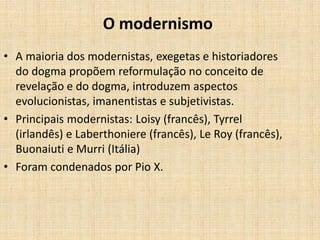 O modernismo
• A maioria dos modernistas, exegetas e historiadores
do dogma propõem reformulação no conceito de
revelação e do dogma, introduzem aspectos
evolucionistas, imanentistas e subjetivistas.
• Principais modernistas: Loisy (francês), Tyrrel
(irlandês) e Laberthoniere (francês), Le Roy (francês),
Buonaiuti e Murri (Itália)
• Foram condenados por Pio X.
 
