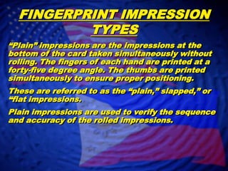FINGERPRINT IMPRESSION TYPES“Plain” impressions are the impressions at the bottom of the card taken simultaneously without rolling. The fingers of each hand are printed at a forty-five degree angle. The thumbs are printed simultaneously to ensure proper positioning.  These are referred to as the “plain,” slapped,” or “flat impressions.	Plain impressions are used to verify the sequence and accuracy of the rolled impressions.