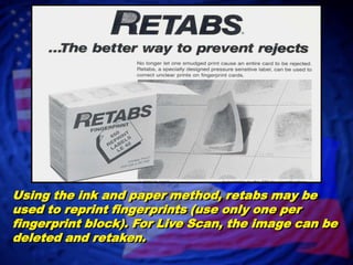 Using the ink and paper method, retabs may be used to reprint fingerprints (use only one per fingerprint block). For Live Scan, the image can be deleted and retaken.