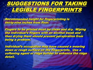 SUGGESTIONS FOR TAKING LEGIBLE FINGERPRINTSRecommended height for fingerprinting is thirty-nine inches from floor.Fingers to be printed must be clean and dry.  Wiping the individual’s fingers with an alcohol swab and then drying them should prevent perspiration from being a problem.  Individual’s occupation may have caused a wearing down or rough surface on the fingerprints.  Use a softening agent or ridge builder to enhance the ridge detail.    