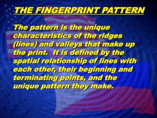 THE FINGERPRINT PATTERNThe pattern is the unique characteristics of the ridges (lines) and valleys that make up the print.  It is defined by the spatial relationship of lines with each other, their beginning and terminating points, and the unique pattern they make.