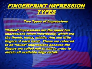 FINGERPRINT IMPRESSION TYPESTwo Types of Impressions“Rolled” impressions are the upper ten impressions taken individually, which are the thumb, index, middle, ring and little fingers of each hand.  These are referred to as “rolled” impressions because the fingers are rolled nail to nail in order to obtain all available ridge detail.