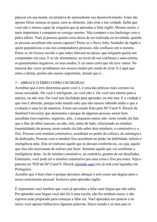 pipocar em sua mente, na tentativa de autossabotar seu desenvolvimento. Estas são
apenas falsas crenças as quais, caso as alimente, irão criar a tua verdade. Saiba que
você não é menos capaz de ninguém que já aprendeu a falar inglês. Mesmo assim, o
mais importante é comparar-se consigo mesmo. Não compare o teu backstage com o
palco alheio. Você já pensou quanta coisa deixa de ser realizada ou inventada, quando
as pessoas acreditam não serem capazes? Pense se o Steve Jobs, fundador da Apple e
quem popularizou o uso dos computadores pessoais, não confiasse em si mesmo.
Pense se ele tivesse ouvido o que todos falavam na época: que ninguém queria um
computador em casa. E se ele alimentasse, ao invés de sua confiança e auto-estima,
os pensamentos negativos, os seus medos. E eu estou certo que ele teve vários. Na
maioria das vezes acreditamos nos nossos medos por medo de errar. E é aqui que
entra a última, porém não menos importante, atitude que é…
3 – ABRACE O ERRO COMO UM DEGRAU
Acreditar que o erro determina quem você é, é uma das práticas mais comuns na
nossa sociedade. Ou você é inteligente, ou você não é. Ou você tem talento para a
música, ou não tem. Ou você tem facilidade para aprender, ou não tem. E a verdade é
que isso é absurdo, porque todo mundo sabe que não nasceu sabendo andar e que a
evolução é uma lei da natureza. Existe um estudo feito pela Drº Carol S. Dweck da
Stanford University que demonstra o porque de algumas pessoas serem bem
sucedidas (nos esportes, negócios, arte...) enquanto outras não; neste estudo ela fala
que o fato de obter sucesso, ou não, está, antes de tudo, relacionado ao mindset
(mentalidade) da pessoa, neste estudo ela fala sobre dois mindsets: o construtivo e o
fixo. Pessoas com mindset construtivo, acreditam no poder do esforço, da estratégia e
da dedicação. Pessoas com o mindset fixo acreditam no poder da habilidade, talento e
inteligência nata. Elas só realizam aquilo que as deixam confortáveis, ou seja, aquilo
que elas não necessitam de esforço pra fazer. Somente aquilo que vai confirmar a
inteligência delas. As de mindset construtivo, ao contrário, gostam de ser desafiadas.
Entretanto, você pode ter o mindset construtivo pra uma coisa e fixo pra outra. Veja a
palestra no TED da Drª Carol S. Dweck clicando aqui (ele já está com legendas em
Português).
Acredito que é bem claro o porque devemos abraçar o erro como um degrau para o
nosso crescimento pessoal. Inclusive para aprender inglês.
É importante você lembrar que você já aprendeu a falar uma língua que não sabia.
Pra aprender essa língua você não foi à uma escola, não fez nenhum curso, e não
esperou estar preparado para começar a falar ela. Você aprendeu aos poucos e no
início você apenas balbuciava algumas palavras, falava errado e só teus pais te
 