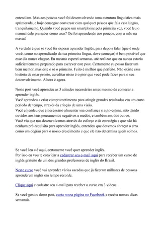 entendiam. Mas aos poucos você foi desenvolvendo uma estrutura linguística mais
aprimorada, e hoje consegue conversar com qualquer pessoa que fala essa língua,
tranquilamente. Quando você pegou um smartphone pela primeira vez, você leu o
manual dele pra saber como usar? Ou foi aprendendo aos poucos, com a mão na
massa?
A verdade é que se você for esperar aprender Inglês, para depois falar (que é onde
você, como no aprendizado da tua primeira língua, deve começar) é bem possível que
esse dia nunca chegue. Eu mesmo esperei semanas, até realizar que eu nunca estaria
suficientemente preparado para escrever este post. Certamente eu posso fazer um
bem melhor, mas este é só o primeiro. Feito é melhor que perfeito. Não existe essa
história de estar pronto, acreditar nisso é o pior que você pode fazer para o seu
desenvolvimento. A hora é agora.
Neste post você aprendeu as 3 atitudes necessárias antes mesmo de começar a
aprender inglês.
Você aprendeu a criar comprometimento para atingir grandes resultados em um curto
período de tempo, através da criação de uma visão.
Você entendeu que é necessário alimentar sua confiança e auto-estima, não dando
ouvidos aos teus pensamentos negativos e medos, e também aos dos outros.
Você viu que nos desenvolvemos através do esforço e da estratégia e que não há
nenhum pré-requisito para aprender inglês, entendeu que devemos abraçar o erro
como um degrau para o nosso crescimento e que ele não determina quem somos.
Se você leu até aqui, certamente você quer aprender inglês.
Por isso eu vou te convidar a cadastrar seu e-mail aqui para receber um curso de
inglês gratuito de um dos grandes professores de inglês do Brasil.
Neste curso você vai aprender várias sacadas que já fizeram milhares de pessoas
aprenderem inglês em tempo recorde.
Clique aqui e cadastre seu e-mail para receber o curso em 3 vídeos.
Se você gostou deste post, curta nossa página no Facebook e receba nossas dicas
semanais.
 