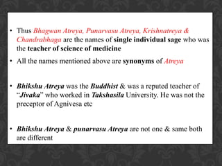 • Thus Bhagwan Atreya, Punarvasu Atreya, Krishnatreya &
Chandrabhaga are the names of single individual sage who was
the teacher of science of medicine
• All the names mentioned above are synonyms of Atreya
• Bhikshu Atreya was the Buddhist & was a reputed teacher of
“Jivaka” who worked in Takshasila University. He was not the
preceptor of Agnivesa etc
• Bhikshu Atreya & punarvasu Atreya are not one & same both
are different
 