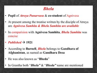 Bhela
• Pupil of Atreya Punarvasu & co-student of Agnivesa
• At present among the treatise written by the disciple of Atreya
are Agnivesa Samhita & Bhela Samhita are available
• In comparision with Agnivesa Samhita, Bhela Samhita was
concise
• Published  1921
• According to Burnell, Bhela belongs to Gandhara of
Afghanistan, as named as Gandhara Desa
• He was also known as “Bheda”
• In Grantha both “Bhela” & “Bheda” name are mentioned
 