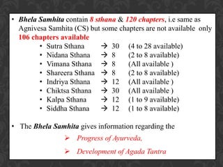 • Bhela Samhita contain 8 sthana & 120 chapters, i.e same as
Agnivesa Samhita (CS) but some chapters are not available only
106 chapters available
• Sutra Sthana  30 (4 to 28 available)
• Nidana Sthana  8 (2 to 8 available)
• Vimana Sthana  8 (All available )
• Shareera Sthana  8 (2 to 8 available)
• Indriya Sthana  12 (All available )
• Chiktsa Sthana  30 (All available )
• Kalpa Sthana  12 (1 to 9 available)
• Siddha Sthana  12 (1 to 8 available)
• The Bhela Samhita gives information regarding the
 Progress of Ayurveda,
 Development of Agada Tantra
 