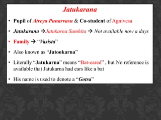 Jatukarana
• Pupil of Atreya Punarvasu & Co-student of Agnivesa
• Jatukarana Jatukarna Samhita  Not available now a days
• Family  “Vasista”
• Also known as “Jatookarna”
• Literally “Jatukarna” means “Bat-eared” , but No reference is
available that Jatukarna had ears like a bat
• His name is used to denote a “Gotra”
 