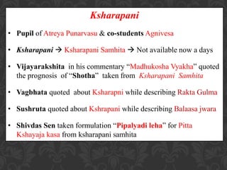 Ksharapani
• Pupil of Atreya Punarvasu & co-students Agnivesa
• Ksharapani  Ksharapani Samhita  Not available now a days
• Vijayarakshita in his commentary “Madhukosha Vyakha” quoted
the prognosis of “Shotha” taken from Ksharapani Samhita
• Vagbhata quoted about Ksharapni while describing Rakta Gulma
• Sushruta quoted about Kshrapani while describing Balaasa jwara
• Shivdas Sen taken formulation “Pipalyadi leha” for Pitta
Kshayaja kasa from ksharapani samhita
 