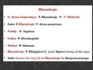 Bharadwaja
• In Atreya Sampradaya,  Bharadwaja  1st Maharshi
• Indra Bharadwaja  Atreya punarvasu
• Family  Angirasa
• Father  Bhruhaspathi
• Mother  Mamaata
• Bharadwaja  Dhirgajeevi & great Tapasvi among all the sages
• Indra donates the long life to Bharadwaja by Rasayana prayoga
 