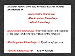 • In Indian history there were few more persons of name
Bharadwaja 
Kumarashira Bharadwaja
Bhruhaspathya Bharadwaja
Vashkali Bharadwaja
• Kumarashira Bharadwaja  have taken part in the seminar
of the sages in Chetra Rata Vana near the himalaya
• Bhruhaspathya Bharadwaja  Upadesta of Ayurveda
• Vashkali Bharadwaja  Son of Vaskala
 