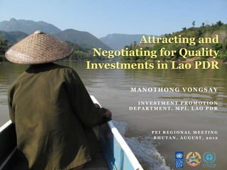 Attracting and
 Negotiating for Quality
Investments in Lao PDR

        MANOTHONG VONGSAY

         INVESTMENT PROMOTION
       DEPARTMENT, MPI, LAO PDR




             PEI REGIONAL MEETING
              BHUTAN, AUGUST, 2012
 
