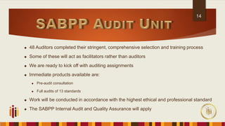  48 Auditors completed their stringent, comprehensive selection and training process
 Some of these will act as facilitators rather than auditors
 We are ready to kick off with auditing assignments
 Immediate products available are:
 Pre-audit consultation
 Full audits of 13 standards
 Work will be conducted in accordance with the highest ethical and professional standard
 The SABPP Internal Audit and Quality Assurance will apply
14
 