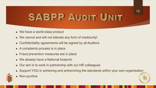  We have a world-class product
 We cannot and will not tolerate any form of mediocrity!
 Confidentiality agreements will be signed by all Auditors
 A complaints process is in place
 Fraud prevention measures are in place
 We already have a National footprint
 Our aim is to work in partnership with our HR colleagues
 Support YOU in achieving and entrenching the standards within your own organisation
 Non-punitive
15
 