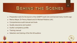  Preparation work for the launch of the SABPP Audit Unit commenced many months ago
 Marius Meyer, Dr Penny Abbott and Dr Michael Robbins (UK)
 Comprehensive audit manual and tools
 Quality assurance and system
 Auditor competency profile
 Training manual
 Selection and training of the first 48 auditors
9
 