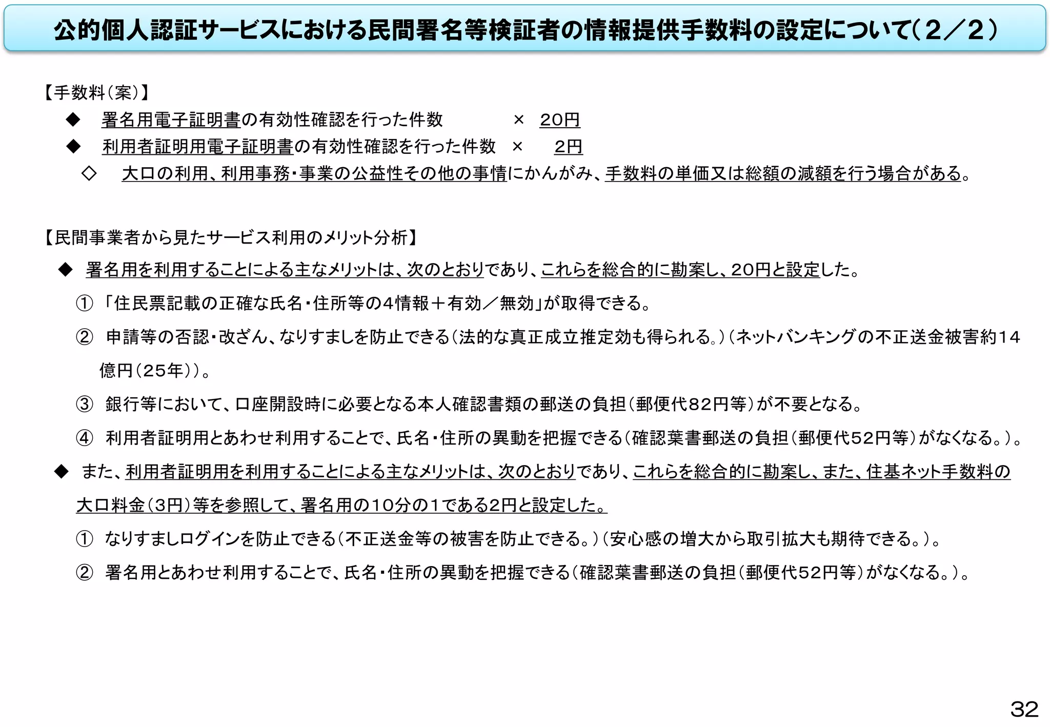 公的個人認証サービスにおける民間署名等検証者の情報提供手数料の設定について（２／２）
【民間事業者から見たサービス利用のメリット分析】
◆ 署名用を利用することによる主なメリットは、次のとおりであり、これらを総合的に勘案し、２０円と設定した。
① 「住民票記載の正確な氏名・住所等の４情報＋有効／無効」が取得できる。
② 申請等の否認・改ざん、なりすましを防止できる（法的な真正成立推定効も得られる｡）（ネットバンキングの不正送金被害約１４
億円（２５年））。
③ 銀行等において、口座開設時に必要となる本人確認書類の郵送の負担（郵便代８２円等）が不要となる。
④ 利用者証明用とあわせ利用することで、氏名・住所の異動を把握できる（確認葉書郵送の負担（郵便代５２円等）がなくなる。）。
◆ また、利用者証明用を利用することによる主なメリットは、次のとおりであり、これらを総合的に勘案し、また、住基ネット手数料の
大口料金（３円）等を参照して、署名用の１０分の１である２円と設定した。
① なりすましログインを防止できる（不正送金等の被害を防止できる。）（安心感の増大から取引拡大も期待できる。）。
② 署名用とあわせ利用することで、氏名・住所の異動を把握できる（確認葉書郵送の負担（郵便代５２円等）がなくなる。）。
【手数料（案）】
◆ 署名用電子証明書の有効性確認を行った件数 × ２０円
◆ 利用者証明用電子証明書の有効性確認を行った件数 × ２円
◇ 大口の利用、利用事務・事業の公益性その他の事情にかんがみ、手数料の単価又は総額の減額を行う場合がある。
32
 