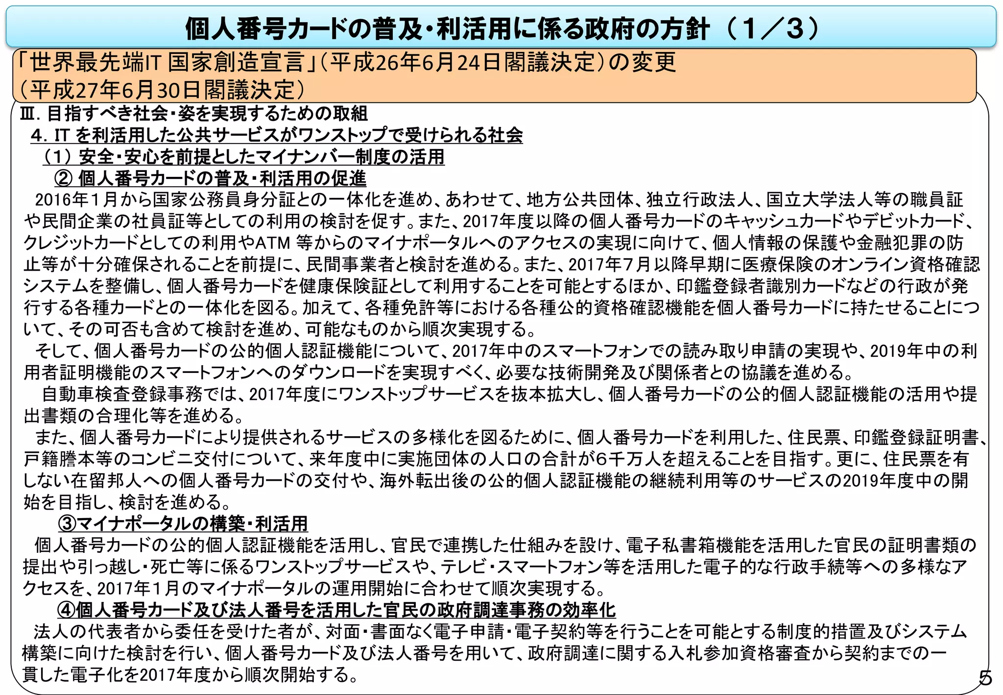 個人番号カードの普及・利活用に係る政府の方針 （１／３）
「世界最先端IT 国家創造宣言」（平成26年6月24日閣議決定）の変更
（平成27年6月30日閣議決定）
Ⅲ. 目指すべき社会・姿を実現するための取組
４．IT を利活用した公共サービスがワンストップで受けられる社会
（１） 安全・安心を前提としたマイナンバー制度の活用
② 個人番号カードの普及・利活用の促進
2016年１月から国家公務員身分証との一体化を進め、あわせて、地方公共団体、独立行政法人、国立大学法人等の職員証
や民間企業の社員証等としての利用の検討を促す。また、2017年度以降の個人番号カードのキャッシュカードやデビットカード、
クレジットカードとしての利用やATM 等からのマイナポータルへのアクセスの実現に向けて、個人情報の保護や金融犯罪の防
止等が十分確保されることを前提に、民間事業者と検討を進める。また、2017年７月以降早期に医療保険のオンライン資格確認
システムを整備し、個人番号カードを健康保険証として利用することを可能とするほか、印鑑登録者識別カードなどの行政が発
行する各種カードとの一体化を図る。加えて、各種免許等における各種公的資格確認機能を個人番号カードに持たせることにつ
いて、その可否も含めて検討を進め、可能なものから順次実現する。
そして、個人番号カードの公的個人認証機能について、2017年中のスマートフォンでの読み取り申請の実現や、2019年中の利
用者証明機能のスマートフォンへのダウンロードを実現すべく、必要な技術開発及び関係者との協議を進める。
自動車検査登録事務では、2017年度にワンストップサービスを抜本拡大し、個人番号カードの公的個人認証機能の活用や提
出書類の合理化等を進める。
また、個人番号カードにより提供されるサービスの多様化を図るために、個人番号カードを利用した、住民票、印鑑登録証明書、
戸籍謄本等のコンビニ交付について、来年度中に実施団体の人口の合計が６千万人を超えることを目指す。更に、住民票を有
しない在留邦人への個人番号カードの交付や、海外転出後の公的個人認証機能の継続利用等のサービスの2019年度中の開
始を目指し、検討を進める。
③マイナポータルの構築・利活用
個人番号カードの公的個人認証機能を活用し、官民で連携した仕組みを設け、電子私書箱機能を活用した官民の証明書類の
提出や引っ越し・死亡等に係るワンストップサービスや、テレビ・スマートフォン等を活用した電子的な行政手続等への多様なア
クセスを、2017年１月のマイナポータルの運用開始に合わせて順次実現する。
④個人番号カード及び法人番号を活用した官民の政府調達事務の効率化
法人の代表者から委任を受けた者が、対面・書面なく電子申請・電子契約等を行うことを可能とする制度的措置及びシステム
構築に向けた検討を行い、個人番号カード及び法人番号を用いて、政府調達に関する入札参加資格審査から契約までの一
貫した電子化を2017年度から順次開始する。 5
 