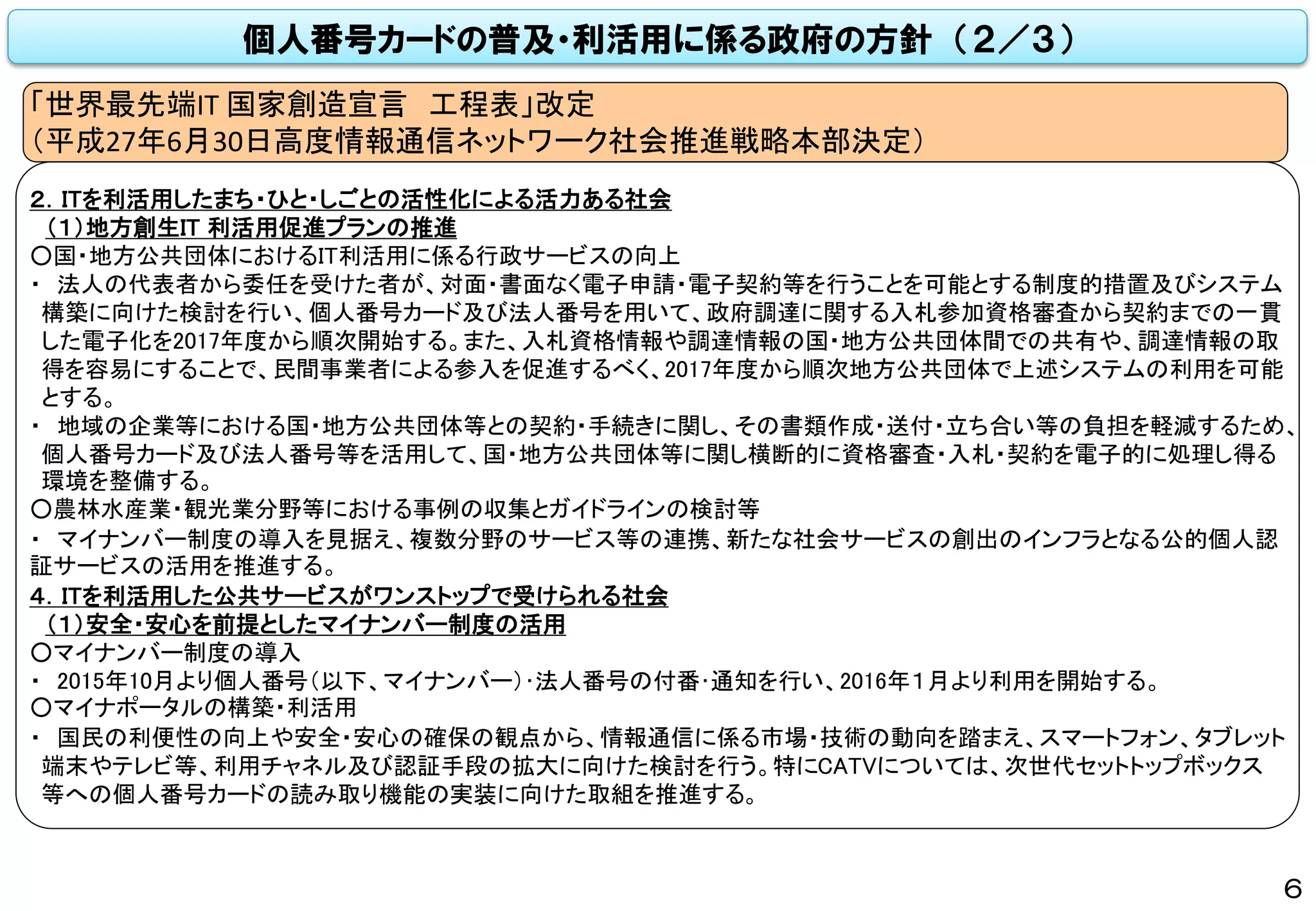 個人番号カードの普及・利活用に係る政府の方針 （２／３）
２．ITを利活用したまち・ひと・しごとの活性化による活力ある社会
（１）地方創生IT 利活用促進プランの推進
○国・地方公共団体におけるIT利活用に係る行政サービスの向上
・ 法人の代表者から委任を受けた者が、対面・書面なく電子申請・電子契約等を行うことを可能とする制度的措置及びシステム
構築に向けた検討を行い、個人番号カード及び法人番号を用いて、政府調達に関する入札参加資格審査から契約までの一貫
した電子化を2017年度から順次開始する。また、入札資格情報や調達情報の国・地方公共団体間での共有や、調達情報の取
得を容易にすることで、民間事業者による参入を促進するべく、2017年度から順次地方公共団体で上述システムの利用を可能
とする。
・ 地域の企業等における国・地方公共団体等との契約・手続きに関し、その書類作成・送付・立ち合い等の負担を軽減するため、
個人番号カード及び法人番号等を活用して、国・地方公共団体等に関し横断的に資格審査・入札・契約を電子的に処理し得る
環境を整備する。
○農林水産業・観光業分野等における事例の収集とガイドラインの検討等
・ マイナンバー制度の導入を見据え、複数分野のサービス等の連携、新たな社会サービスの創出のインフラとなる公的個人認
証サービスの活用を推進する。
４．ITを利活用した公共サービスがワンストップで受けられる社会
（１）安全・安心を前提としたマイナンバー制度の活用
○マイナンバー制度の導入
・ 2015年10月より個人番号（以下、マイナンバー）･法人番号の付番･通知を行い、2016年１月より利用を開始する。
○マイナポータルの構築・利活用
・ 国民の利便性の向上や安全・安心の確保の観点から、情報通信に係る市場・技術の動向を踏まえ、スマートフォン、タブレット
端末やテレビ等、利用チャネル及び認証手段の拡大に向けた検討を行う。特にCATVについては、次世代セットトップボックス
等への個人番号カードの読み取り機能の実装に向けた取組を推進する。
「世界最先端IT 国家創造宣言 工程表」改定
（平成27年6月30日高度情報通信ネットワーク社会推進戦略本部決定）
6
 