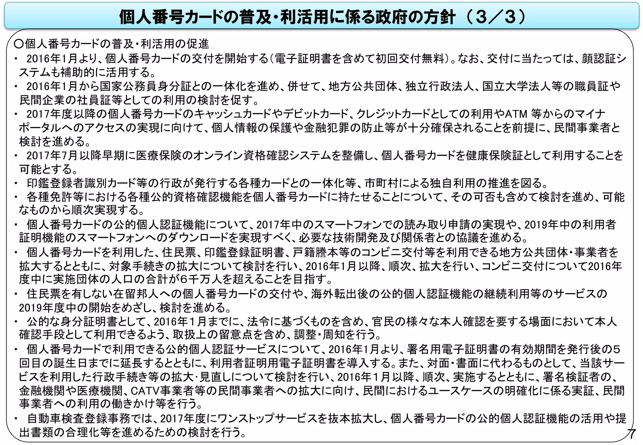 個人番号カードの普及・利活用に係る政府の方針 （３／３）
○個人番号カードの普及・利活用の促進
・ 2016年1月より、個人番号カードの交付を開始する（電子証明書を含めて初回交付無料）。なお、交付に当たっては、顔認証シ
ステムも補助的に活用する。
・ 2016年1月から国家公務員身分証との一体化を進め、併せて、地方公共団体、独立行政法人、国立大学法人等の職員証や
民間企業の社員証等としての利用の検討を促す。
・ 2017年度以降の個人番号カードのキャッシュカードやデビットカード、クレジットカードとしての利用やATM 等からのマイナ
ポータルへのアクセスの実現に向けて、個人情報の保護や金融犯罪の防止等が十分確保されることを前提に、民間事業者と
検討を進める。
・ 2017年7月以降早期に医療保険のオンライン資格確認システムを整備し、個人番号カードを健康保険証として利用することを
可能とする。
・ 印鑑登録者識別カード等の行政が発行する各種カードとの一体化等、市町村による独自利用の推進を図る。
・ 各種免許等における各種公的資格確認機能を個人番号カードに持たせることについて、その可否も含めて検討を進め、可能
なものから順次実現する。
・ 個人番号カードの公的個人認証機能について、2017年中のスマートフォンでの読み取り申請の実現や、2019年中の利用者
証明機能のスマートフォンへのダウンロードを実現すべく、必要な技術開発及び関係者との協議を進める。
・ 個人番号カードを利用した、住民票、印鑑登録証明書、戸籍謄本等のコンビニ交付等を利用できる地方公共団体・事業者を
拡大するとともに、対象手続きの拡大について検討を行い、2016年1月以降、順次、拡大を行い、コンビニ交付について2016年
度中に実施団体の人口の合計が６千万人を超えることを目指す。
・ 住民票を有しない在留邦人への個人番号カードの交付や、海外転出後の公的個人認証機能の継続利用等のサービスの
2019年度中の開始をめざし、検討を進める。
・ 公的な身分証明書として、2016年１月までに、法令に基づくものを含め、官民の様々な本人確認を要する場面において本人
確認手段として利用できるよう、取扱上の留意点を含め、調整・周知を行う。
・ 個人番号カードで利用できる公的個人認証サービスについて、2016年1月より、署名用電子証明書の有効期間を発行後の５
回目の誕生日までに延長するとともに、利用者証明用電子証明書を導入する。また、対面・書面に代わるものとして、当該サー
ビスを利用した行政手続き等の拡大･見直しについて検討を行い、2016年１月以降、順次、実施するとともに、署名検証者の、
金融機関や医療機関、CATV事業者等の民間事業者への拡大に向け、民間におけるユースケースの明確化に係る実証、民間
事業者への利用の働きかけ等を行う。
・ 自動車検査登録事務では、2017年度にワンストップサービスを抜本拡大し、個人番号カードの公的個人認証機能の活用や提
出書類の合理化等を進めるための検討を行う。 7
 