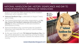 NATIONAL HANDLOOM DAY: HISTORY, SIGNIFICANCE AND DAY TO
HONOUR INDIA’S RICH HERITAGE OF HANDLOOMS
 National Handloom Day was first observed in 2015 on
August 7 to mark the 100th anniversary of the Swadeshi
Movement, which started in 1905.
 National Handloom Day is celebrated on August 7 every
year in India.
 The Central Government and other organisations, on this
day, honour the handloom weaving community of the
country for their contribution to the socio-economic
development of India.
 National Handloom Day commemorates the Swadeshi
Movement and celebrates the country’s colorful weaves
and rich fabrics.
 As this year India will mark 7th National Handloom Day, the
day will be dedicated to raise awareness among the public
and increasing the contribution towards the weavers of the
country.
www.indopraba.blogspot.com
 