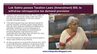  Taxation Laws (Amendment) Bill, 2021 seeks to
withdraw tax demands made under the 2012
retrospective legislation to tax the indirect
transfer of Indian assets
 •The bill proposes that any demand raised for
indirect transfer of Indian assets made before
May 28, 2012 shall be nullified on fulfilment of
specified conditions such as withdrawal or
furnishing of undertaking for withdrawal of
pending litigation and furnishing of an
undertaking to the effect that no claim for cost,
damages, interest shall be filed.
 •The bill proposes to refund the amount paid in
these cases without any interest.
 •It also proposes to amend the Finance Act, 2012
to provide that the validation of demand under
section 119 of the Finance Act, 2012 shall cease
to apply on fulfilment of specified conditions.
www.indopraba.blogspot.com
Lok Sabha passes Taxation Laws (Amendment) Bill, to
withdraw retrospective tax demand provision
 