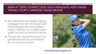 INDIA AT TOKYO OLYMPICS 2020, AUG 6 HIGHLIGHTS: ADITI ASHOK
FINISHES FOURTH, NARROWLY MISSES BRONZE
 Aditi Ashok not only made a strong
comeback from her 41st place finish
in Rio Olympics but also created a
historic moment, as no other Indian
golfer has ever achieved this before.
 Though she missed the bronze, her
performance will be remembered
for a long time to come.
www.indopraba.blogspot.com
 