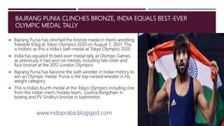 BAJRANG PUNIA CLINCHES BRONZE, INDIA EQUALS BEST-EVER
OLYMPIC MEDAL TALLY
 Bajrang Punia has clinched the bronze medal in men's wrestling
freestyle 65kg at Tokyo Olympics 2020 on August 7, 2021. This
is historic as this is India's sixth medal at Tokyo Olympics 2020.
 India has equaled its best-ever medal tally at Olympic Games,
as previously it had won six medals, including two silver and
four bronze at the 2012 London Olympics.
 Bajrang Punia has become the sixth wrestler in Indian history to
win an Olympic medal. Punia is the top-ranked wrestler in his
weight category.
 This is India's fourth medal at the Tokyo Olympics including one
from the Indian men's hockey team, Lovlina Borgohain in
boxing and PV Sindhu's bronze in badminton.
www.indopraba.blogspot.com
 