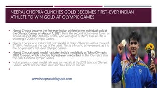 NEERAJ CHOPRA CLINCHES GOLD, BECOMES FIRST-EVER INDIAN
ATHLETE TO WIN GOLD AT OLYMPIC GAMES
 Neeraj Chopra became the first-ever Indian athlete to win individual gold at
the Olympic Games on August 7, 2021. He is the second Indian-ever to win an
individual gold after Abhinav Bindra, who won gold in Men's 10m air rifle in
shooting in 2008 Olympic Games.
 Neeraj Chopra won India's first gold medal at Tokyo Olympics with a throw of
87.58m, finishing at the top of the table. This is a historic achievement, as it is
the 22-year-old's first-ever Olympic Games.
 Neeraj Chopra's gold medal has taken India's medal tally at Tokyo Olympics
2020 to seven, which is India's highest-ever medal haul at the Olympics after
the 2012 London Olympic Games.
 India's previous-best medal tally was six medals at the 2012 London Olympic
Games, which included two silver and four bronze medals.

www.indopraba.blogspot.com
 