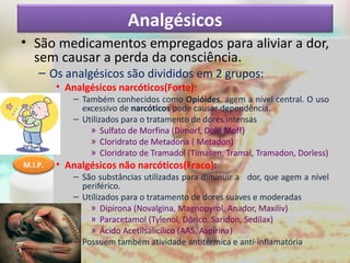 Analgésicos
• São medicamentos empregados para aliviar a dor,
sem causar a perda da consciência.
– Os analgésicos são divididos em 2 grupos:
• Analgésicos narcóticos(Forte):
– Também conhecidos como Opióides, agem a nível central. O uso
excessivo de narcóticos pode causar dependência.
– Utilizados para o tratamento de dores intensas
» Sulfato de Morfina (Dimorf, Dolo Moff)
» Cloridrato de Metadona ( Metadon)
» Cloridrato de Tramadol (Timasen, Tramal, Tramadon, Dorless)
• Analgésicos não narcóticos(Fraco):
– São substâncias utilizadas para diminuir a dor, que agem a nível
periférico.
– Utilizados para o tratamento de dores suaves e moderadas
» Dipirona (Novalgina, Magnopyrol, Anador, Maxiliv)
» Paracetamol (Tylenol, Dôrico, Saridon, Sedilax)
» Ácido Acetilsalicílico (AAS, Aspirina)
– Possuem também atividade antitérmica e anti-inflamatória
M.I.P.
 