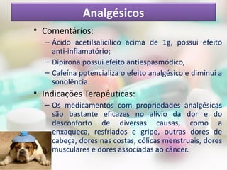 • Comentários:
– Ácido acetilsalicílico acima de 1g, possui efeito
anti-inflamatório;
– Dipirona possui efeito antiespasmódico,
– Cafeína potencializa o efeito analgésico e diminui a
sonolência.
• Indicações Terapêuticas:
– Os medicamentos com propriedades analgésicas
são bastante eficazes no alívio da dor e do
desconforto de diversas causas, como a
enxaqueca, resfriados e gripe, outras dores de
cabeça, dores nas costas, cólicas menstruais, dores
musculares e dores associadas ao câncer.
Analgésicos
 