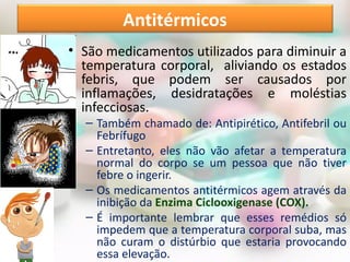 • São medicamentos utilizados para diminuir a
temperatura corporal, aliviando os estados
febris, que podem ser causados por
inflamações, desidratações e moléstias
infecciosas.
– Também chamado de: Antipirético, Antifebril ou
Febrífugo
– Entretanto, eles não vão afetar a temperatura
normal do corpo se um pessoa que não tiver
febre o ingerir.
– Os medicamentos antitérmicos agem através da
inibição da Enzima Ciclooxigenase (COX).
– É importante lembrar que esses remédios só
impedem que a temperatura corporal suba, mas
não curam o distúrbio que estaria provocando
essa elevação.
Antitérmicos
 