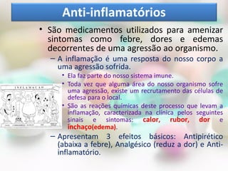 • São medicamentos utilizados para amenizar
sintomas como febre, dores e edemas
decorrentes de uma agressão ao organismo.
– A inflamação é uma resposta do nosso corpo a
uma agressão sofrida.
• Ela faz parte do nosso sistema imune.
• Toda vez que alguma área do nosso organismo sofre
uma agressão, existe um recrutamento das células de
defesa para o local.
• São as reações químicas deste processo que levam a
inflamação, caracterizada na clínica pelos seguintes
sinais e sintomas: calor, rubor, dor e
inchaço(edema).
– Apresentam 3 efeitos básicos: Antipirético
(abaixa a febre), Analgésico (reduz a dor) e Anti-
inflamatório.
Anti-inflamatórios
 