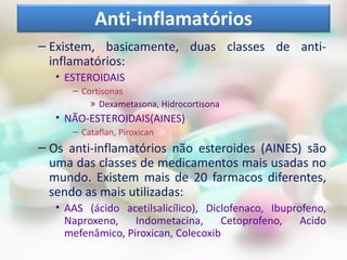 – Existem, basicamente, duas classes de anti-
inflamatórios:
• ESTEROIDAIS
– Cortisonas
» Dexametasona, Hidrocortisona
• NÃO-ESTEROIDAIS(AINES)
– Cataflan, Piroxican
– Os anti-inflamatórios não esteroides (AINES) são
uma das classes de medicamentos mais usadas no
mundo. Existem mais de 20 farmacos diferentes,
sendo as mais utilizadas:
• AAS (ácido acetilsalicílico), Diclofenaco, Ibuprofeno,
Naproxeno, Indometacina, Cetoprofeno, Acido
mefenâmico, Piroxican, Colecoxib
Anti-inflamatórios
 