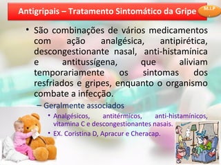 • São combinações de vários medicamentos
com ação analgésica, antipirética,
descongestionante nasal, anti-histamínica
e antitussígena, que aliviam
temporariamente os sintomas dos
resfriados e gripes, enquanto o organismo
combate a infecção.
– Geralmente associados
• Analgésicos, antitérmicos, anti-histamínicos,
vitamina C e descongestionantes nasais.
• EX. Coristina D, Apracur e Cheracap.
Antigripais – Tratamento Sintomático da Gripe M.I.P
.
 