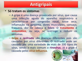 • Só tratam os sintomas
– A gripe é uma doença provocada por vírus, que causa
uma infecção aguda do aparelho respiratório e
caracteriza-se por congestão nasal, tosse seca,
inflamação na garganta, dores musculares, cansaço,
fraqueza, dor de cabeça e febre. O tratamento é
sintomático, ou seja, se restringe a reduzir os
sintomas.
– Gripe e resfriado são doenças diferentes pois são
causadas por vírus diferentes. O resfriado pode ser
causado por uma variedade de mais de 200 tipos de
vírus, sendo o mais comum o rinovírus. Já a gripe é
causada pelos vírus influenza.
Antigripais
 
