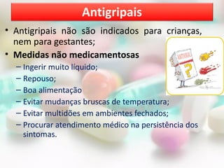 • Antigripais não são indicados para crianças,
nem para gestantes;
• Medidas não medicamentosas
– Ingerir muito líquido;
– Repouso;
– Boa alimentação
– Evitar mudanças bruscas de temperatura;
– Evitar multidões em ambientes fechados;
– Procurar atendimento médico na persistência dos
sintomas.
Antigripais
 