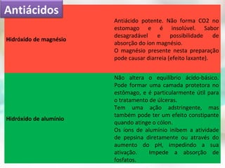 Hidróxido de magnésio
Antiácido potente. Não forma CO2 no
estomago e é insolúvel. Sabor
desagradável e possibilidade de
absorção do íon magnésio.
O magnésio presente nesta preparação
pode causar diarreia (efeito laxante).
Hidróxido de alumínio
Não altera o equilíbrio ácido-básico.
Pode formar uma camada protetora no
estômago, e é particularmente útil para
o tratamento de úlceras.
Tem uma ação adstringente, mas
também pode ter um efeito constipante
quando atinge o cólon.
Os íons de alumínio inibem a atividade
de pepsina diretamente ou através do
aumento do pH, impedindo a sua
ativação. Impede a absorção de
fosfatos.
Antiácidos
 
