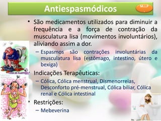 • São medicamentos utilizados para diminuir a
frequência e a força de contração da
musculatura lisa (movimentos involuntários),
aliviando assim a dor.
– Espasmos são contrações involuntárias da
musculatura lisa (estômago, intestino, útero e
bexiga)
• Indicações Terapêuticas:
– Cólica, Cólica menstrual, Dismenorreias,
Desconforto pré-menstrual, Cólica biliar, Cólica
renal e Cólica intestinal
• Restrições:
– Mebeverina
Antiespasmódicos M.I.P
.
 