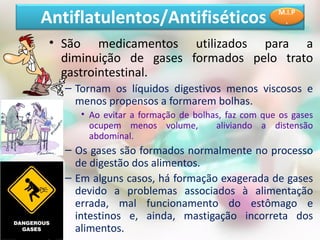 • São medicamentos utilizados para a
diminuição de gases formados pelo trato
gastrointestinal.
– Tornam os líquidos digestivos menos viscosos e
menos propensos a formarem bolhas.
• Ao evitar a formação de bolhas, faz com que os gases
ocupem menos volume, aliviando a distensão
abdominal.
– Os gases são formados normalmente no processo
de digestão dos alimentos.
– Em alguns casos, há formação exagerada de gases
devido a problemas associados à alimentação
errada, mal funcionamento do estômago e
intestinos e, ainda, mastigação incorreta dos
alimentos.
Antiflatulentos/Antifiséticos M.I.P
.
 
