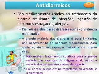 • São medicamentos usados no tratamento da
diarreia resultante de infecções, ingestão de
alimentos estragados, alergias.
– Diarreia é a eliminação das fezes numa consistência
mais líquida.
– A grande maioria das diarreias é auto limitante,
não necessitando de nenhum medicamento para
controle, ainda mais que, a maioria é de origem
viral.
• Não existem tratamentos curativos para a grande
maioria das doenças de origem viral, sendo a
maioria dos tratamentos apenas de suporte.
• Daí, conclui-se que o mais importante, na verdade, é
a hidratação.
Antidiarreicos M.I.P
.
 