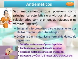 • São medicamentos que possuem como
principal característica o alívio dos sintomas
relacionados com o enjoo, as náuseas e os
vômitos(Emeses).
– Em geral, são prescritos para o tratamento dos
efeitos colaterais de outras drogas
– O vômito é um mecanismo normal de defesa do
organismo.
• Substâncias tóxicas exógenas ingeridas
• Conteúdo gástrico refluido do intestino
• Redíduos metabólicos tóxicos endógenos
• EM GERAL O VÔMITO É PRECEDIDO DE NÁUSEAS
Antieméticos M.I.P
.
 