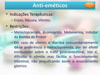• Indicações Terapêuticas:
– Enjoo, Náusea, Vômito.
• Restrições:
– Metoclopramida, Bromoprida, Mebeverina, Inibidor
da Bomba de Proton
– Em caso de vômito e diarreia concomitantemente
dá-se preferência à metoclopramida, por ter efeito
estimulante sobre o trato gastrointestinal, isto é,
dificulta o vômito mas facilita o funcionamento
intestinal, não prejudicando assim o esvaziamento
gástrico.
Anti-eméticos M.I.P
.
 