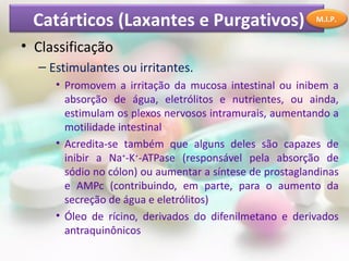 Catárticos (Laxantes e Purgativos)
• Classificação
– Estimulantes ou irritantes.
• Promovem a irritação da mucosa intestinal ou inibem a
absorção de água, eletrólitos e nutrientes, ou ainda,
estimulam os plexos nervosos intramurais, aumentando a
motilidade intestinal
• Acredita-se também que alguns deles são capazes de
inibir a Na+
-K+
-ATPase (responsável pela absorção de
sódio no cólon) ou aumentar a síntese de prostaglandinas
e AMPc (contribuindo, em parte, para o aumento da
secreção de água e eletrólitos)
• Óleo de rícino, derivados do difenilmetano e derivados
antraquinônicos
M.I.P.
 